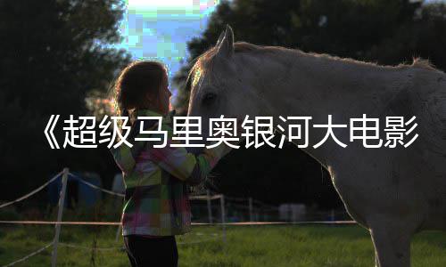 限量大电银河影周边遭黄级马抢超牛狂里奥
