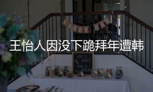 人因跪拜没下王怡 王批评韩网回国怡人因学业将年遭