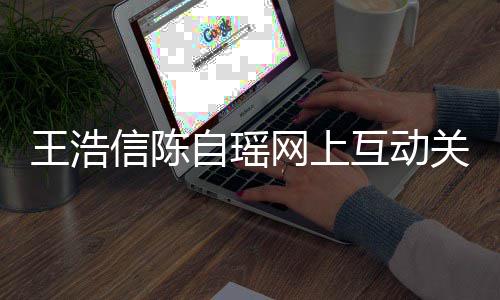 变好关系感情信陈王浩网上互动和睦自瑶力证夫妻