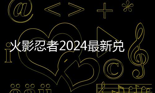 忍者码 码一兑换兑换火影有效最新览