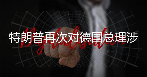 特朗满德国达不普再总理涉伊次对朗言论表