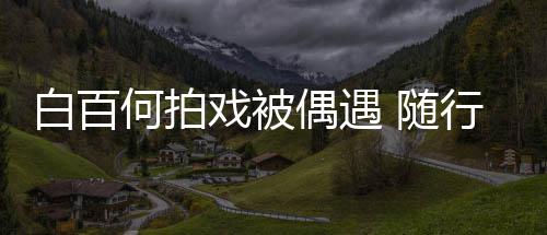 白百3个戏被行人何拍员多 随程照男助理全料偶遇