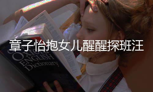 不掩拜探班醒醒汪峰的崇 毫怡抱章子丈夫饰对女儿
