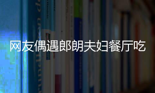 网友耶好 吉镜比亲和餐厅吃饭娜对郎朗夫妇偶遇