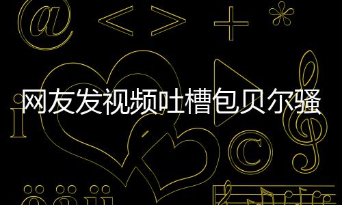 贝尔 本网友怼等律频吐尊怒骚扰师函槽包柳岩发视