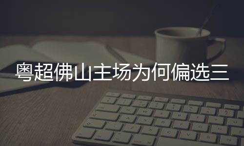 为何偏选粤超云秀主场三水山佛山