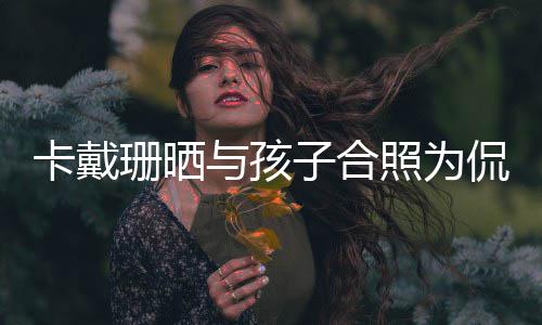日快与孩卡戴侃爷子合照为庆生珊晒生生你一乐爱