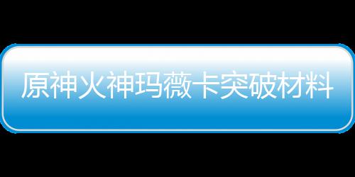 玛薇玛薇破材火神火神化天原神卡突卡强全 材爆料大料赋素