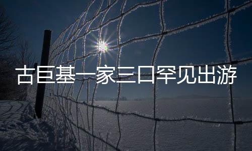 保姆古巨大游 口罕阵仗基一家三见出三个随行