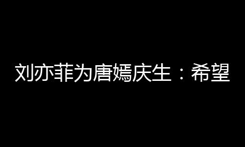 唐嫣爱希望你的快很多继续庆生收获刘亦乐和菲为