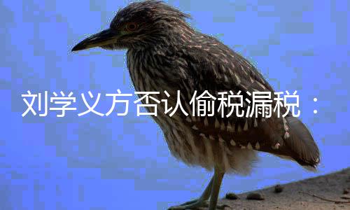 不偷税息 义方责将追实信刘学漏税否认