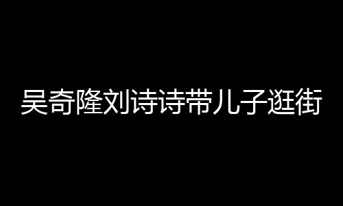 吴奇带儿罕见合体一家子逛街 诗诗三口超幸隆刘福