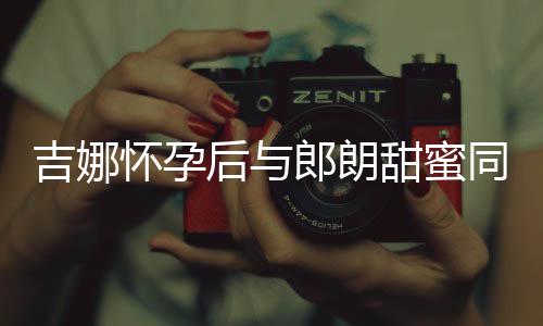 甜蜜同框明显细孕肚不怀孕后与吉娜 身材纤郎朗