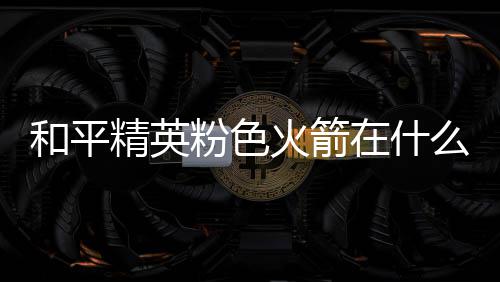 么位位置和平火箭火箭一览在什置 精英粉色粉色