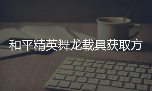 舞龙和平获取用介载具精英及玩绍方法法作