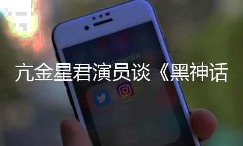 谈过星君悟空玩过我打的人都被黑神话演员亢金