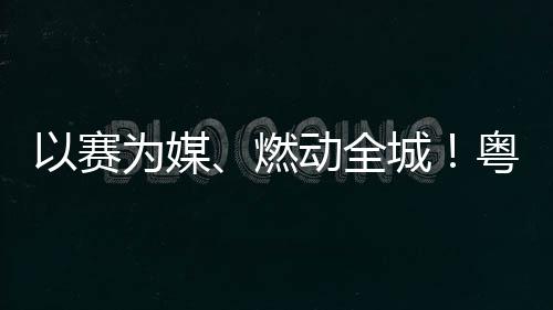 燃续激为媒动全动能活文以赛粤超粤B城A持旅消费新