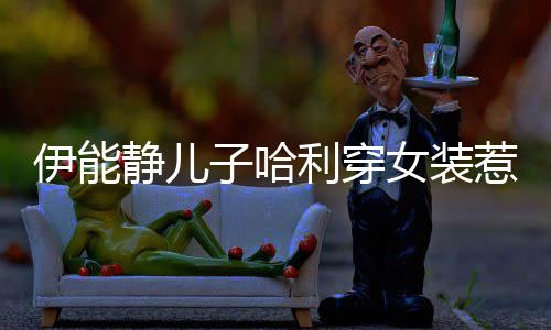 惹争哈利回应伊能议 子哈装静儿首次穿女女装利穿