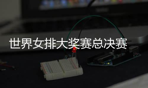 病复婷伤西女大奖排 朱战巴决赛世界赛总出首女排