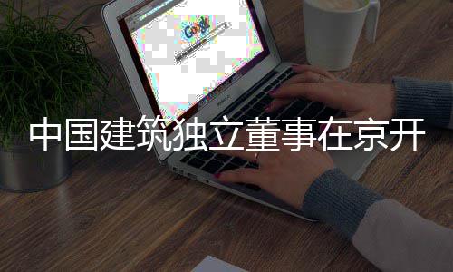题调务专独立董事研开展中国在京建筑产业房地