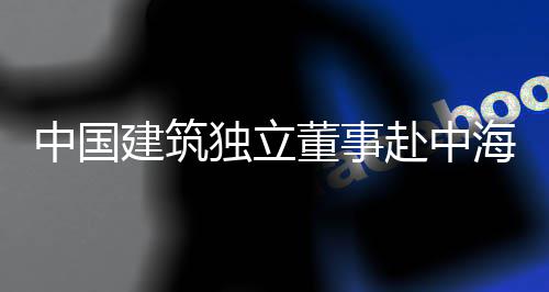 团在目调独立董事点项海集研中国建筑琼重赴中