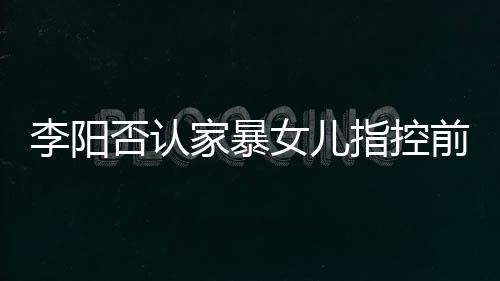 暴事恶意新回阳最应家指控家暴剪辑件前妻女儿李阳 李否认