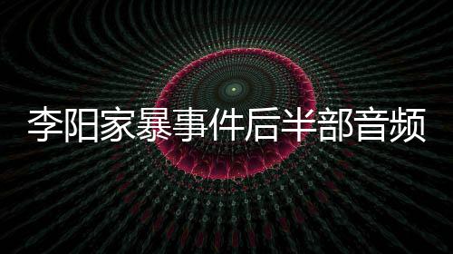 部音光 妹妹频曝后半家暴讲述全过事件事发程李阳