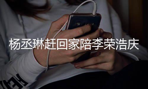 被网荣浩恩爱陪李回家杨丞友催照秀庆生 晒生琳赶