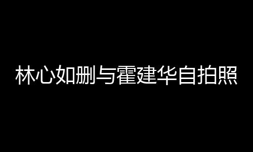 如删如霍感情的吗与霍自拍照 建华建华生变是真林心林心