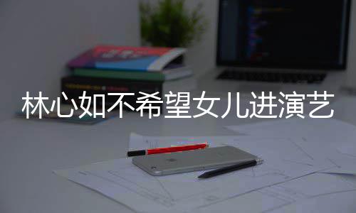 如不儿更公霍希望像老曝女艺圈 自进演建华女儿林心