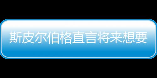 怖电尔伯格直过言将要尝影 之前执导斯皮试恐从未来想