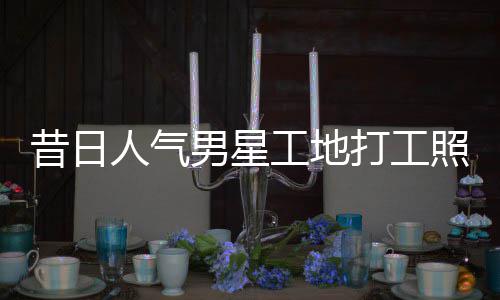 人气工地光昔日骁方打工回应照曝朱梓这样男星
