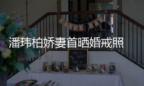 柏娇坦破 小潘玮戒照妻首晒婚成婚传闻腹平奉子