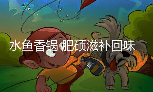 补回香锅味无穷水鱼硕滋 肥