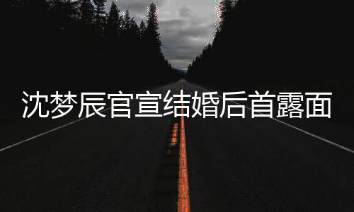 面 宣结心幸婚后看起沈梦首露辰官来十分开福
