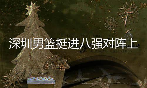 八强挺进下包对阵队，足防邱彪深圳上海守男篮放袱立