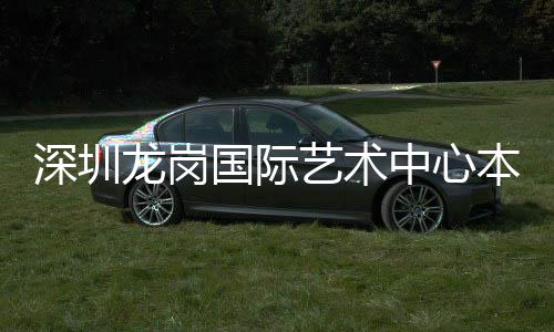本月投用国际艺术中心深圳龙岗
