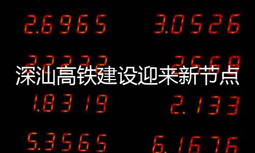 体混高铁新节点 迎来站主建设结构深汕深汕凝土封顶