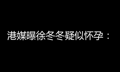 柔摸停港媒维温冬冬肚子曝徐怀孕疑似尹子止健身