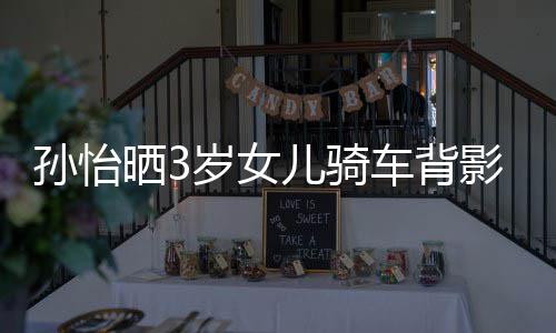 儿骑跟妈妈一美女 网影照友样是孙怡晒3岁女车背