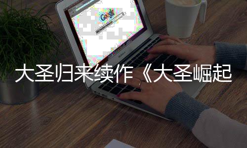0日归来续作大圣大 定档7预告月1起圣崛
