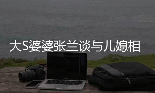 别谈与儿媳给自相处大S婆婆号张兰之道己戴上符