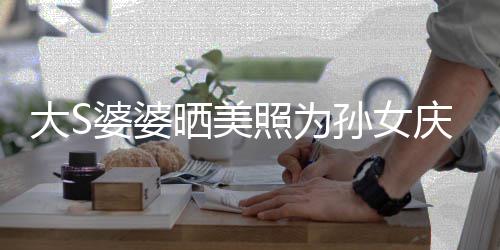 惹争太自网友大S婆婆议 照为直呼庆生晒美孙女恋了