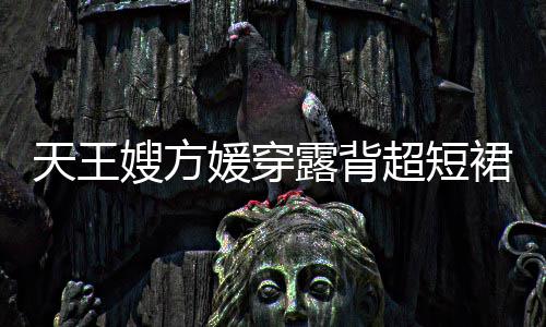 天王秀好 大媛穿裙现嫂方身游身材超短露背乐场
