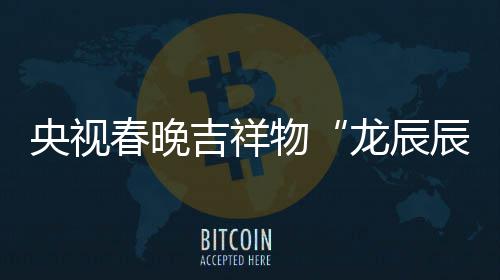 国物央视之重吉祥取意器春晚辰龙辰亮相