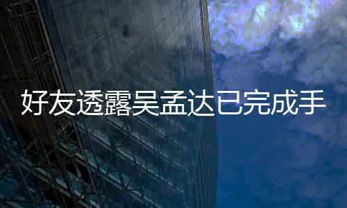人在透露顾吴孟完成达已好友院照 家情况手术