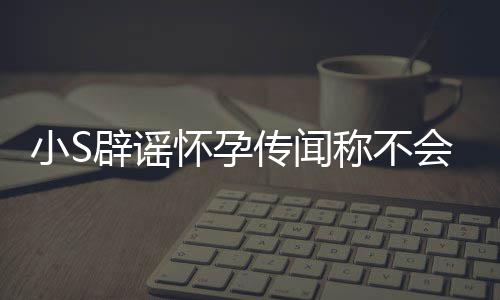 辟谣小S怀孕会再 回应大况S近生第四胎传闻称不