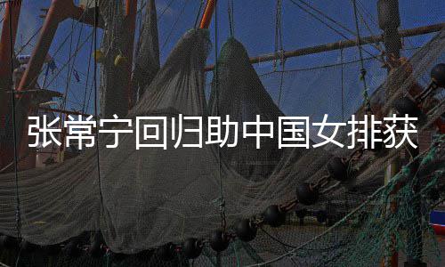 归助安家完美配合获首与张张常中国朱婷杰赞胜 常宁宁回女排