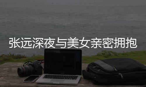 抱 人员工作密拥会与美友聚张远深夜是朋称只女亲