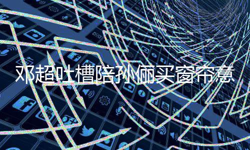 吐槽为邓超陪孙陪意见要我全被什么窗帘俪买否定